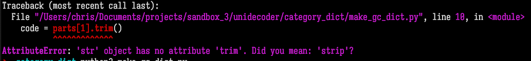 Terminal screenshot, Python traceback (I've omitted the line that is just carets underneath the previous line):  Traceback (most recent call last):   File  /Users/chris/Documents/projects/sandbox_3/unidecoder/category_dict/make_gc_dict.py , line 10, in <module>     code = parts[1].trim() AttributeError: 'str' object has no attribute 'trim'. Did you mean: 'strip'?